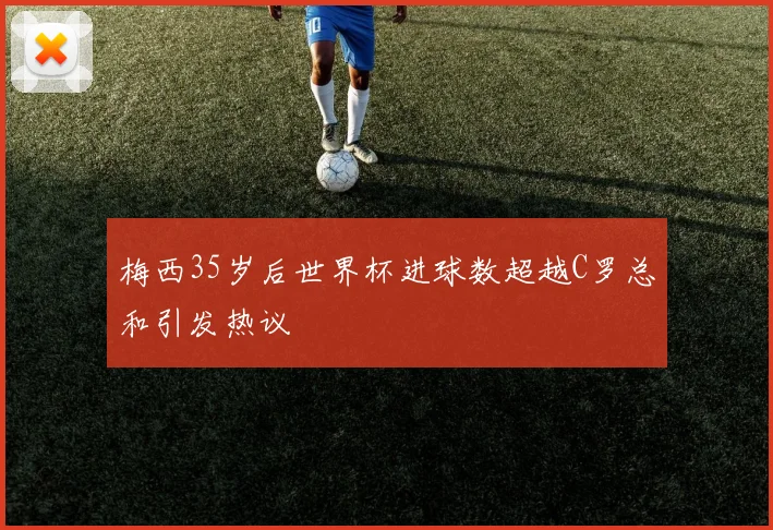 梅西35岁后世界杯进球数超越C罗总和引发热议