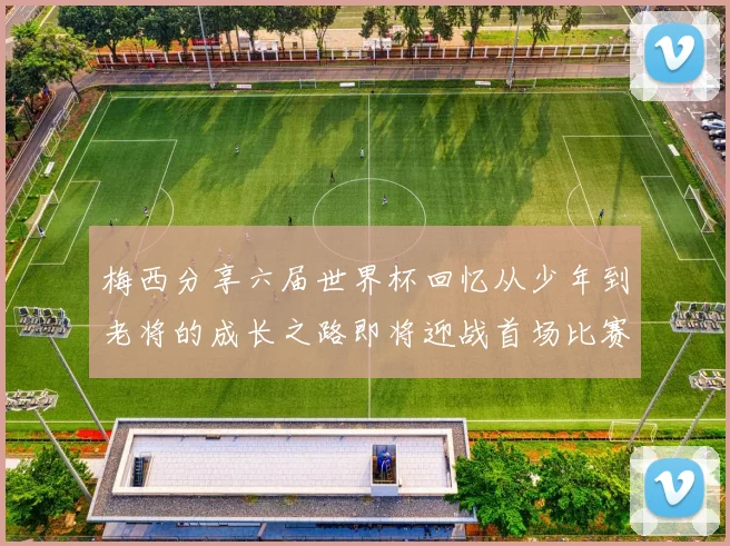 梅西分享六届世界杯回忆从少年到老将的成长之路即将迎战首场比赛