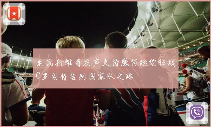 利瓦科维奇发声支持魔笛继续征战C罗或将告别国家队之路