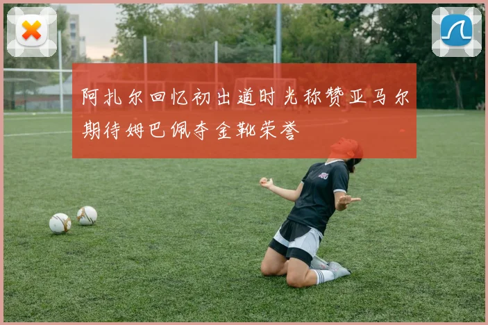 阿扎尔回忆初出道时光称赞亚马尔期待姆巴佩夺金靴荣誉