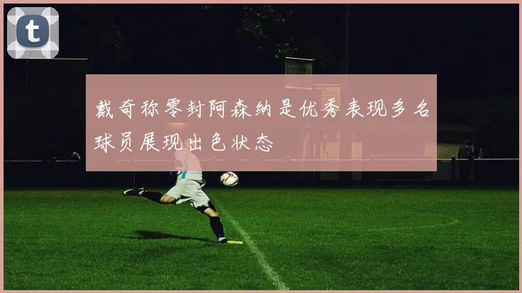 戴奇称零封阿森纳是优秀表现多名球员展现出色状态