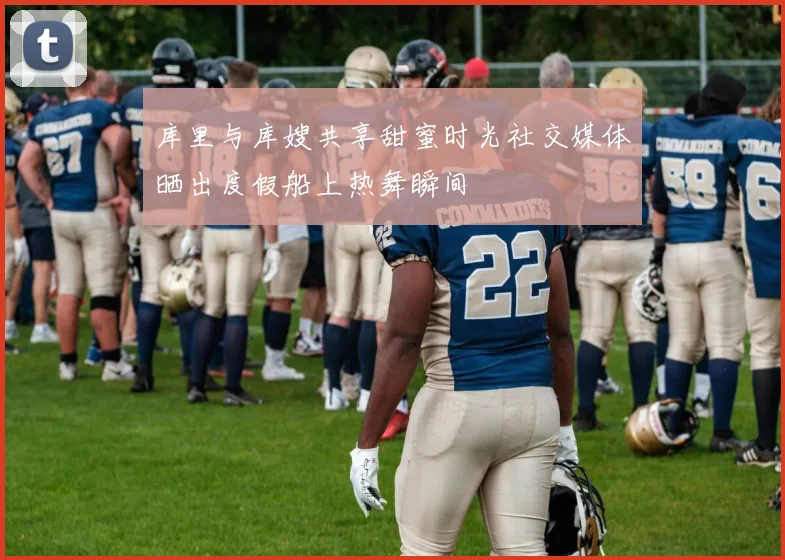 库里与库嫂共享甜蜜时光社交媒体晒出度假船上热舞瞬间