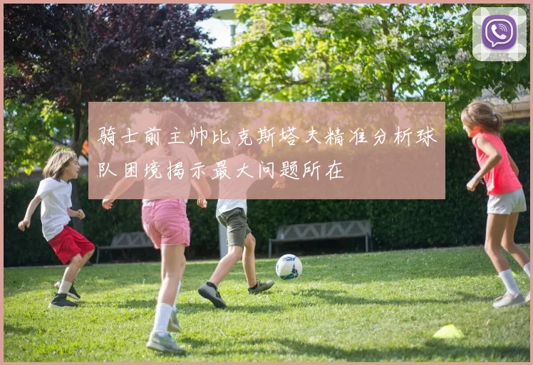 骑士前主帅比克斯塔夫精准分析球队困境揭示最大问题所在