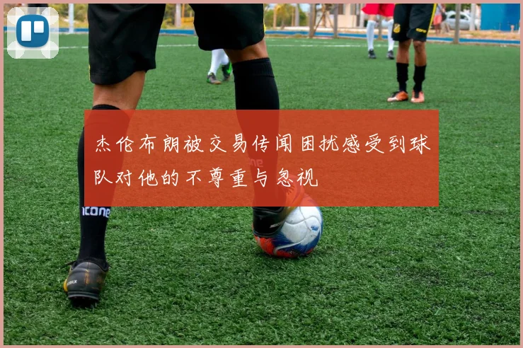 杰伦布朗被交易传闻困扰感受到球队对他的不尊重与忽视