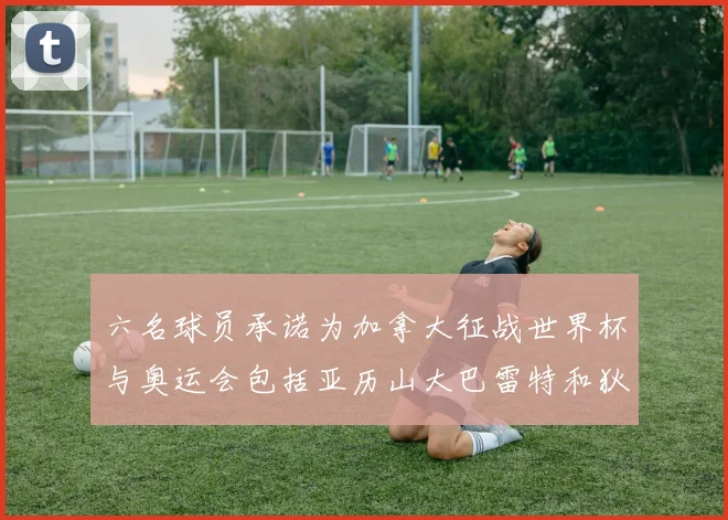 六名球员承诺为加拿大征战世界杯与奥运会包括亚历山大巴雷特和狄龙在内