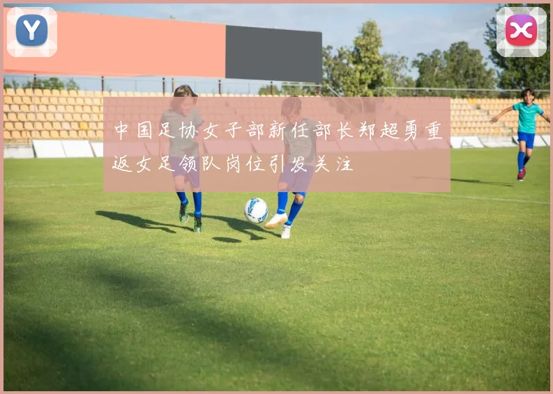 中国足协女子部新任部长郑超勇重返女足领队岗位引发关注
