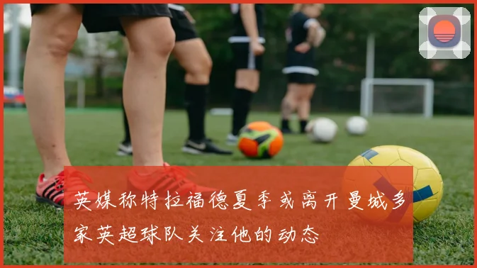 英媒称特拉福德夏季或离开曼城多家英超球队关注他的动态