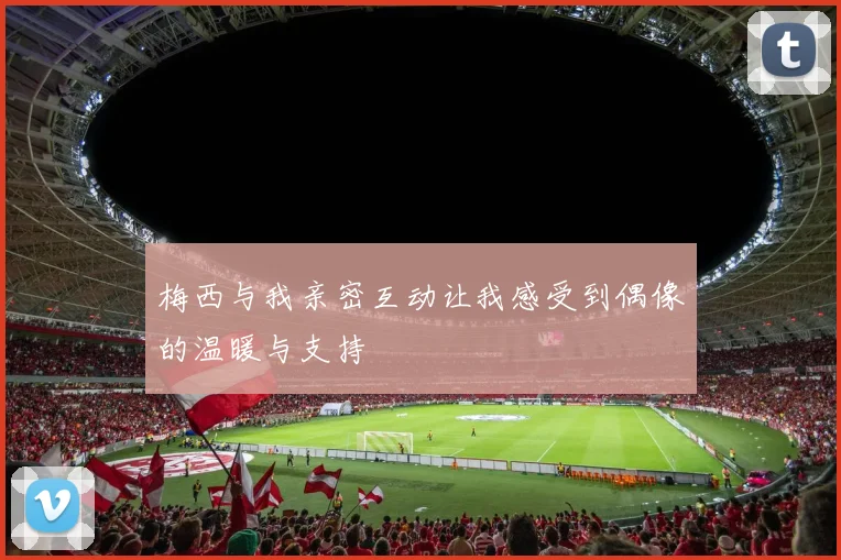 梅西与我亲密互动让我感受到偶像的温暖与支持