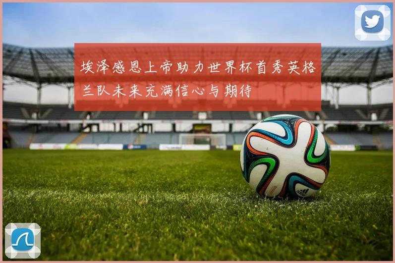 埃泽感恩上帝助力世界杯首秀英格兰队未来充满信心与期待