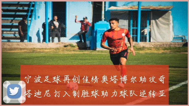 宁波足球再创佳绩奥塔博尔助攻奇塔迪尼打入制胜球助力球队逆转亚泰