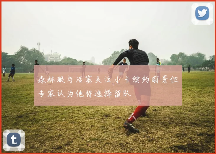 森林狼与活塞关注小卡续约前景但专家认为他将选择留队