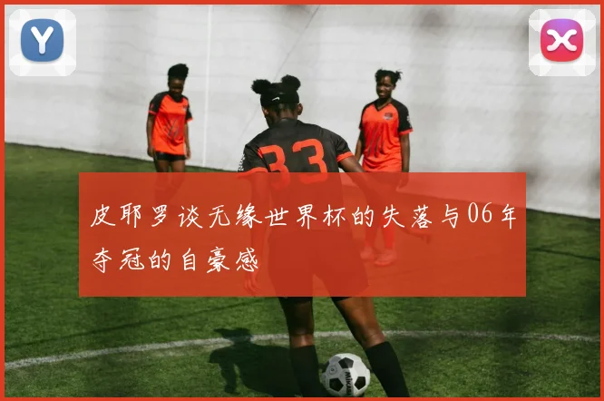 皮耶罗谈无缘世界杯的失落与06年夺冠的自豪感
