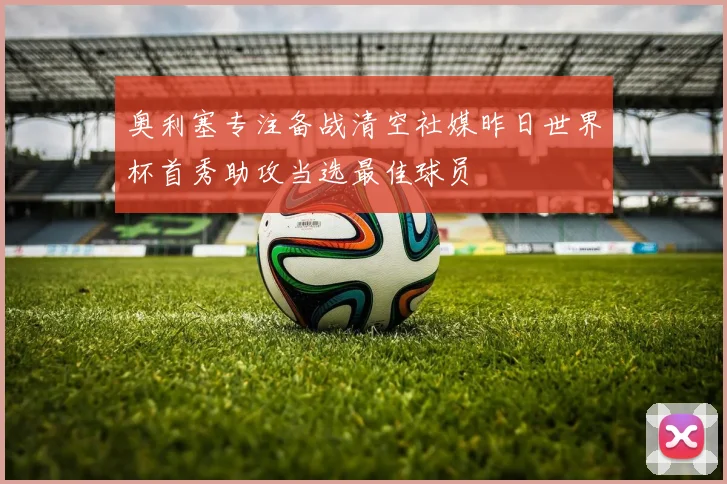 奥利塞专注备战清空社媒昨日世界杯首秀助攻当选最佳球员
