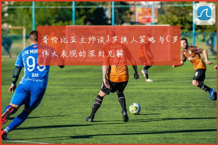 哥伦比亚主帅谈J罗换人策略与C罗伟大表现的深刻见解