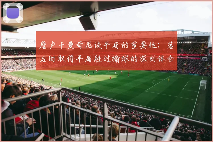 詹卢卡曼奇尼谈平局的重要性：落后时取得平局胜过输球的深刻体会