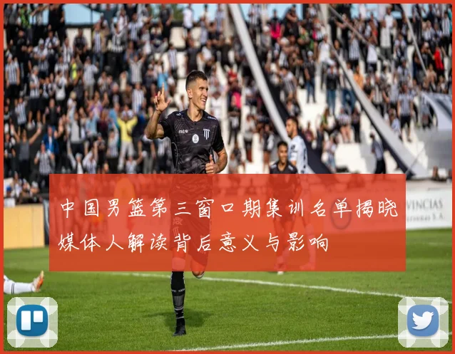 中国男篮第三窗口期集训名单揭晓媒体人解读背后意义与影响