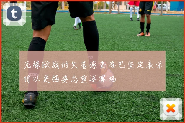 无缘欧战的失落感查洛巴坚定表示将以更强姿态重返赛场