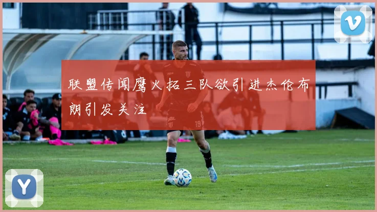 联盟传闻鹰火拓三队欲引进杰伦布朗引发关注
