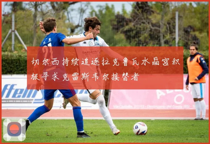 切尔西持续追逐拉克鲁瓦水晶宫积极寻求克雷斯韦尔接替者