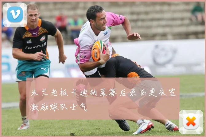 米兰老板卡迪纳莱赛后亲临更衣室激励球队士气