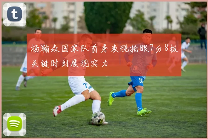 杨瀚森国家队首秀表现抢眼7分8板关键时刻展现实力