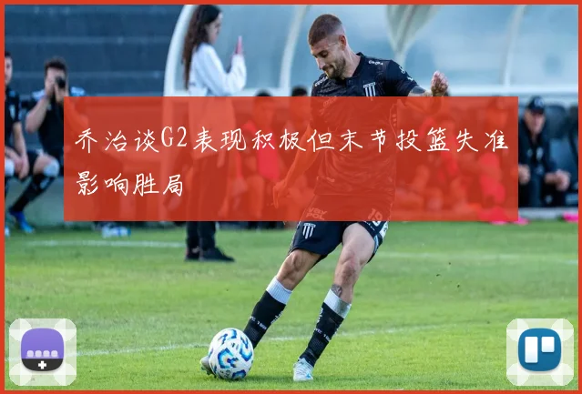 乔治谈G2表现积极但末节投篮失准影响胜局